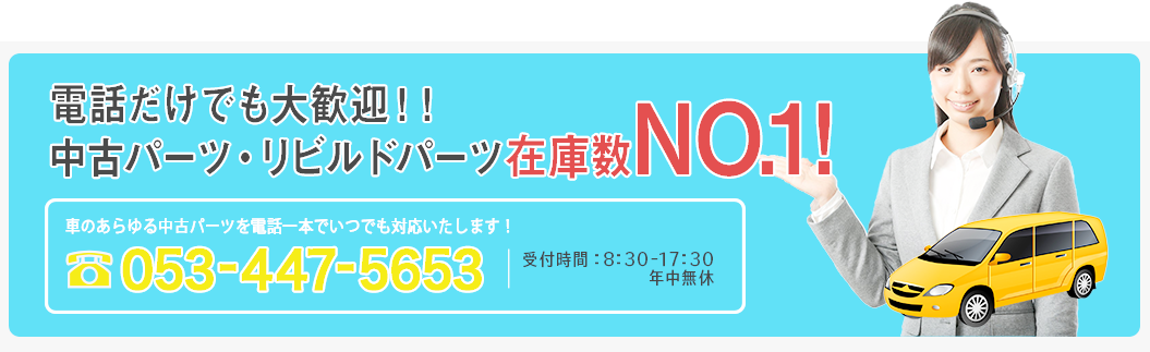 電話だけでも大歓迎！中古パーツ・リビルドパーツ在庫数NO.1 車のあらゆる中古パーツを電話一本でいつでも対応いたします。053-447-5653 受付時間 